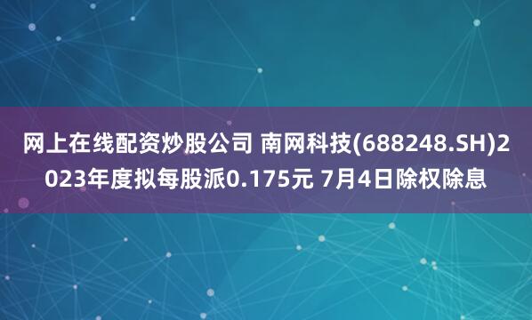 网上在线配资炒股公司 南网科技(688248.SH)2023年度拟每股派0.175元 7月4日除权除息