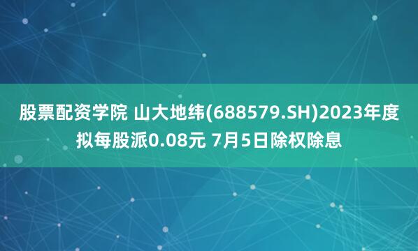 股票配资学院 山大地纬(688579.SH)2023年度拟每股派0.08元 7月5日除权除息