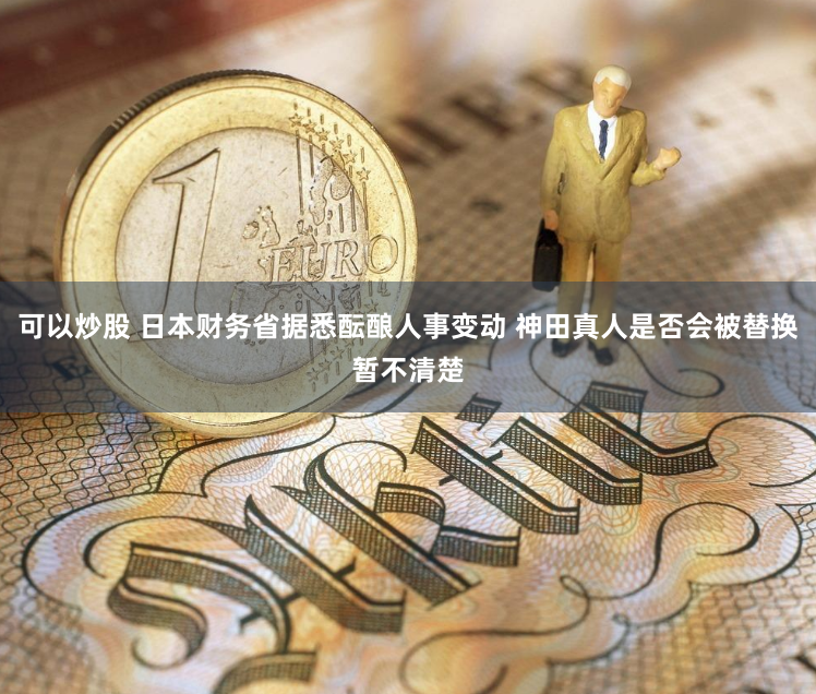 可以炒股 日本财务省据悉酝酿人事变动 神田真人是否会被替换暂不清楚