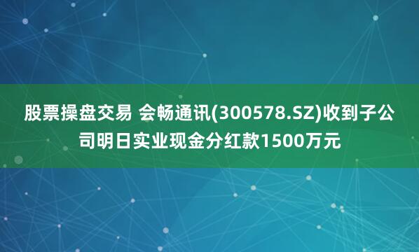 股票操盘交易 会畅通讯(300578.SZ)收到子公司明日实业现金分红款1500万元