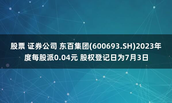 股票 证券公司 东百集团(600693.SH)2023年度每股派0.04元 股权登记日为7月3日