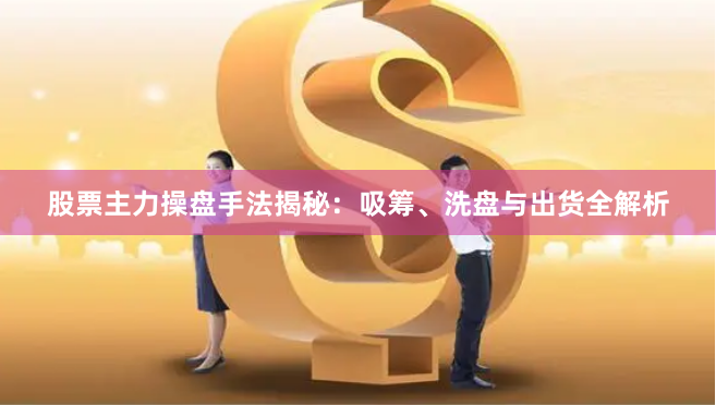 股票主力操盘手法揭秘：吸筹、洗盘与出货全解析